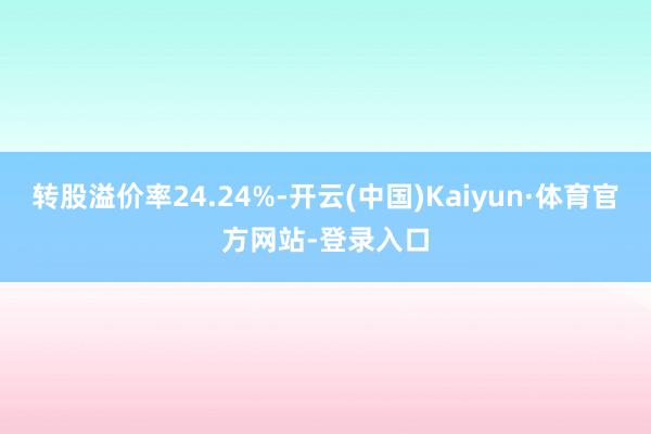 转股溢价率24.24%-开云(中国)Kaiyun·体育官方网站-登录入口