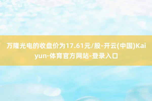 万隆光电的收盘价为17.61元/股-开云(中国)Kaiyun·体育官方网站-登录入口