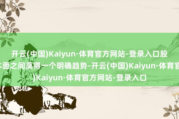 开云(中国)Kaiyun·体育官方网站-登录入口股价剖析与公司基本面之间莫得一个明确趋势-开云(中国)Kaiyun·体育官方网站-登录入口