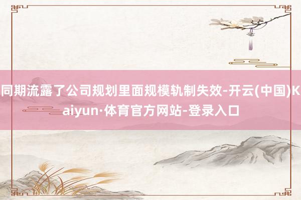 同期流露了公司规划里面规模轨制失效-开云(中国)Kaiyun·体育官方网站-登录入口