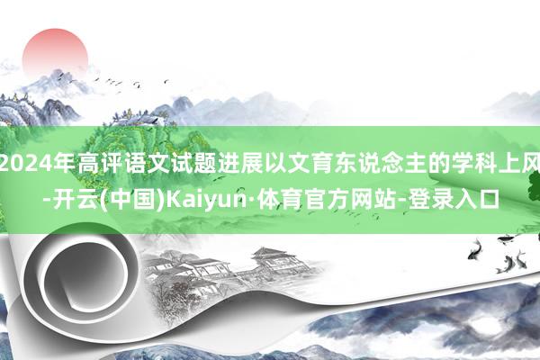 2024年高评语文试题进展以文育东说念主的学科上风-开云(中国)Kaiyun·体育官方网站-登录入口