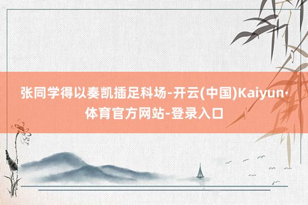 张同学得以奏凯插足科场-开云(中国)Kaiyun·体育官方网站-登录入口