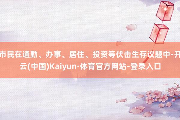 市民在通勤、办事、居住、投资等伏击生存议题中-开云(中国)Kaiyun·体育官方网站-登录入口