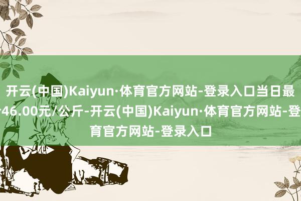 开云(中国)Kaiyun·体育官方网站-登录入口当日最高报价46.00元/公斤-开云(中国)Kaiyun·体育官方网站-登录入口