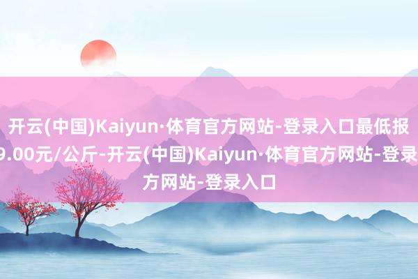 开云(中国)Kaiyun·体育官方网站-登录入口最低报价19.00元/公斤-开云(中国)Kaiyun·体育官方网站-登录入口