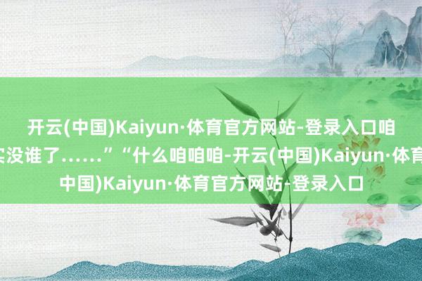 开云(中国)Kaiyun·体育官方网站-登录入口咱公司福利待遇可确实没谁了……”“什么咱咱咱-开云(中国)Kaiyun·体育官方网站-登录入口