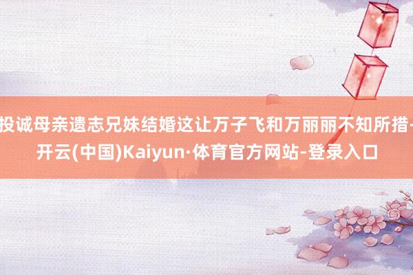 投诚母亲遗志兄妹结婚这让万子飞和万丽丽不知所措-开云(中国)Kaiyun·体育官方网站-登录入口