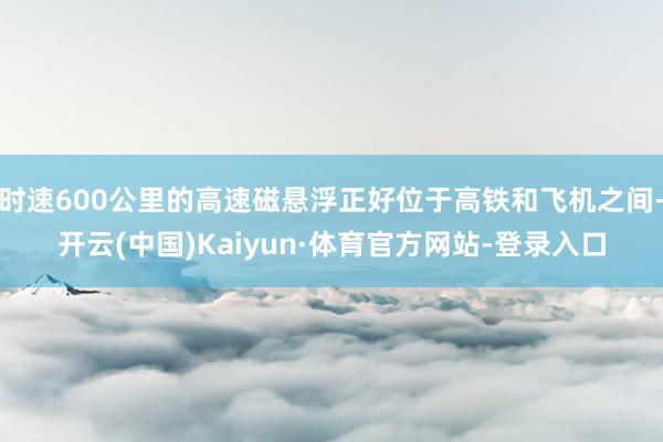 时速600公里的高速磁悬浮正好位于高铁和飞机之间-开云(中国)Kaiyun·体育官方网站-登录入口