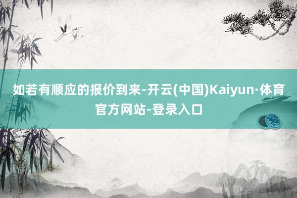 如若有顺应的报价到来-开云(中国)Kaiyun·体育官方网站-登录入口