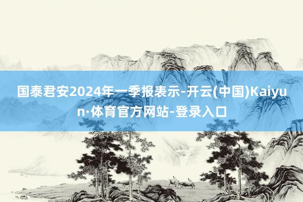 国泰君安2024年一季报表示-开云(中国)Kaiyun·体育官方网站-登录入口