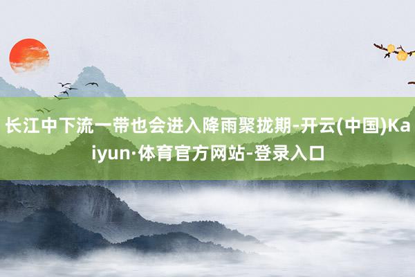 长江中下流一带也会进入降雨聚拢期-开云(中国)Kaiyun·体育官方网站-登录入口