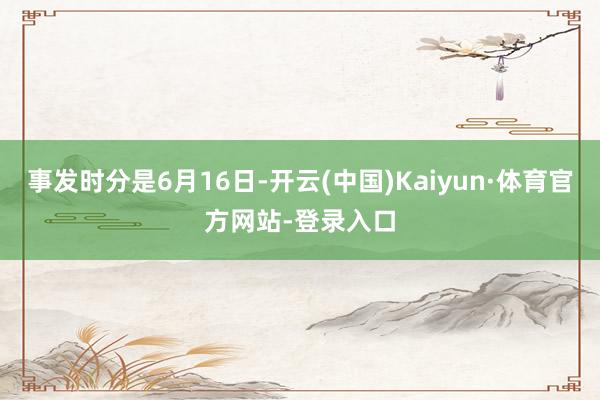 事发时分是6月16日-开云(中国)Kaiyun·体育官方网站-登录入口