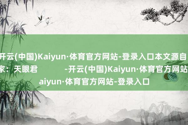 开云(中国)Kaiyun·体育官方网站-登录入口本文源自：金融界作家：天眼君            -开云(中国)Kaiyun·体育官方网站-登录入口