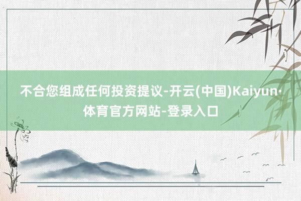 不合您组成任何投资提议-开云(中国)Kaiyun·体育官方网站-登录入口