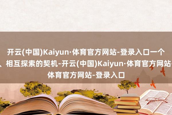 开云(中国)Kaiyun·体育官方网站-登录入口一个相互了解、相互探索的契机-开云(中国)Kaiyun·体育官方网站-登录入口