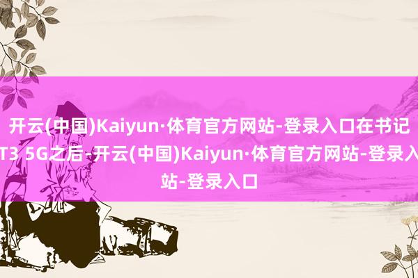 开云(中国)Kaiyun·体育官方网站-登录入口在书记了T3 5G之后-开云(中国)Kaiyun·体育官方网站-登录入口