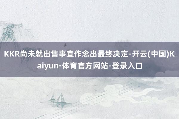 KKR尚未就出售事宜作念出最终决定-开云(中国)Kaiyun·体育官方网站-登录入口