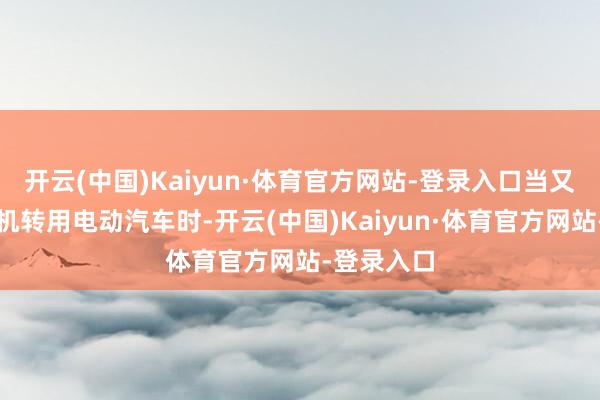 开云(中国)Kaiyun·体育官方网站-登录入口当又名优步司机转用电动汽车时-开云(中国)Kaiyun·体育官方网站-登录入口