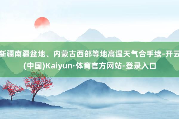 新疆南疆盆地、内蒙古西部等地高温天气合手续-开云(中国)Kaiyun·体育官方网站-登录入口