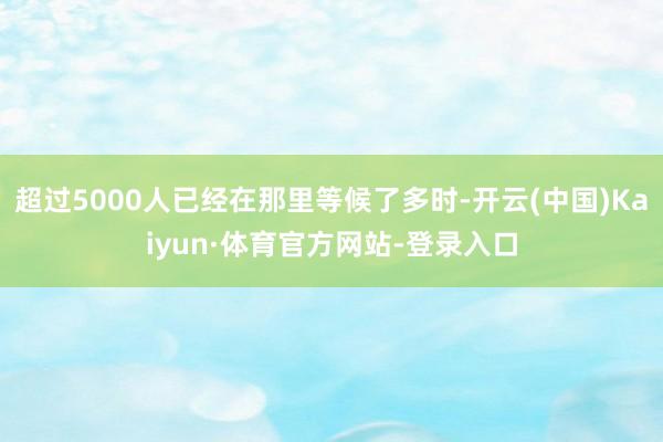 超过5000人已经在那里等候了多时-开云(中国)Kaiyun·体育官方网站-登录入口