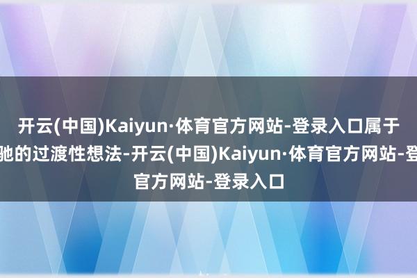 开云(中国)Kaiyun·体育官方网站-登录入口属于较为松驰的过渡性想法-开云(中国)Kaiyun·体育官方网站-登录入口