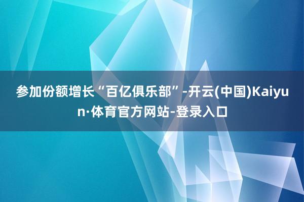 参加份额增长“百亿俱乐部”-开云(中国)Kaiyun·体育官方网站-登录入口