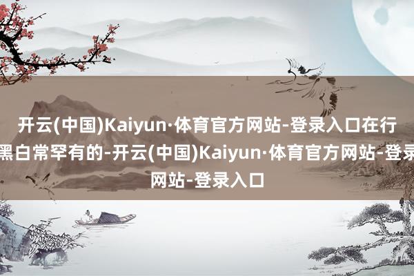 开云(中国)Kaiyun·体育官方网站-登录入口在行业中黑白常罕有的-开云(中国)Kaiyun·体育官方网站-登录入口