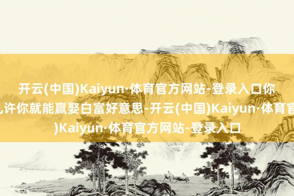 开云(中国)Kaiyun·体育官方网站-登录入口你将来你就能工资几许你就能赢娶白富好意思-开云(中国)Kaiyun·体育官方网站-登录入口