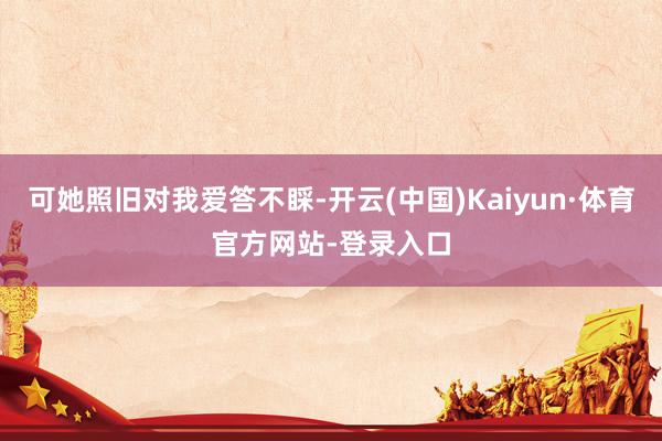 可她照旧对我爱答不睬-开云(中国)Kaiyun·体育官方网站-登录入口