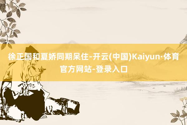 徐正国和夏娇同期呆住-开云(中国)Kaiyun·体育官方网站-登录入口