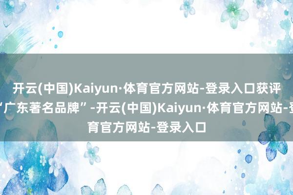 开云(中国)Kaiyun·体育官方网站-登录入口获评第八批“广东著名品牌”-开云(中国)Kaiyun·体育官方网站-登录入口