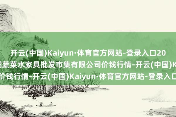 开云(中国)Kaiyun·体育官方网站-登录入口2024年8月11日青岛市城阳蔬菜水家具批发市集有限公司价钱行情-开云(中国)Kaiyun·体育官方网站-登录入口