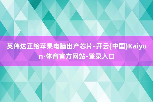 英伟达正给苹果电脑出产芯片-开云(中国)Kaiyun·体育官方网站-登录入口