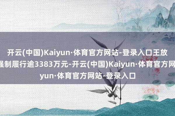 开云(中国)Kaiyun·体育官方网站-登录入口王放心因此案被强制履行逾3383万元-开云(中国)Kaiyun·体育官方网站-登录入口