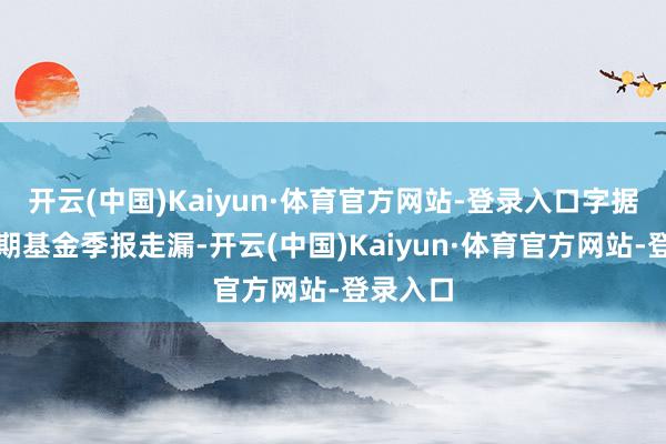 开云(中国)Kaiyun·体育官方网站-登录入口字据最新一期基金季报走漏-开云(中国)Kaiyun·体育官方网站-登录入口