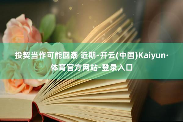 投契当作可能回潮 　　近期-开云(中国)Kaiyun·体育官方网站-登录入口