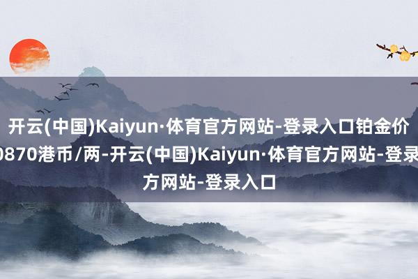 开云(中国)Kaiyun·体育官方网站-登录入口铂金价钱10870港币/两-开云(中国)Kaiyun·体育官方网站-登录入口