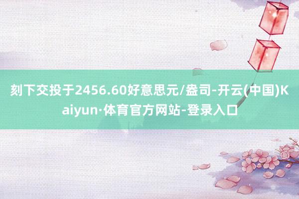 刻下交投于2456.60好意思元/盎司-开云(中国)Kaiyun·体育官方网站-登录入口