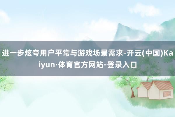 进一步炫夸用户平常与游戏场景需求-开云(中国)Kaiyun·体育官方网站-登录入口