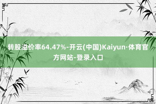 转股溢价率64.47%-开云(中国)Kaiyun·体育官方网站-登录入口