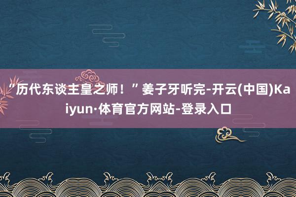 “历代东谈主皇之师！”姜子牙听完-开云(中国)Kaiyun·体育官方网站-登录入口