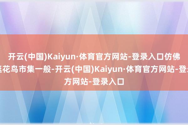 开云(中国)Kaiyun·体育官方网站-登录入口仿佛是在逛花鸟市集一般-开云(中国)Kaiyun·体育官方网站-登录入口