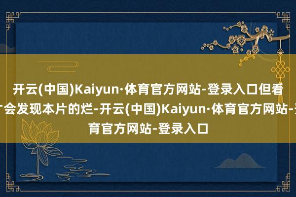 开云(中国)Kaiyun·体育官方网站-登录入口但看完以后才会发现本片的烂-开云(中国)Kaiyun·体育官方网站-登录入口