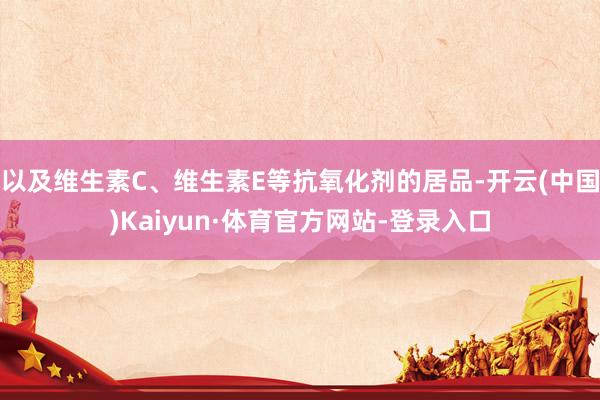 以及维生素C、维生素E等抗氧化剂的居品-开云(中国)Kaiyun·体育官方网站-登录入口