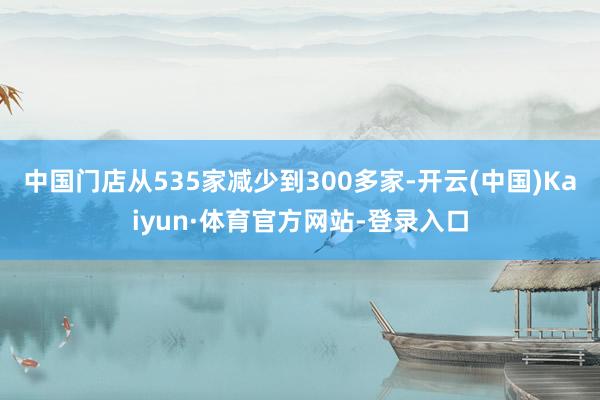 中国门店从535家减少到300多家-开云(中国)Kaiyun·体育官方网站-登录入口