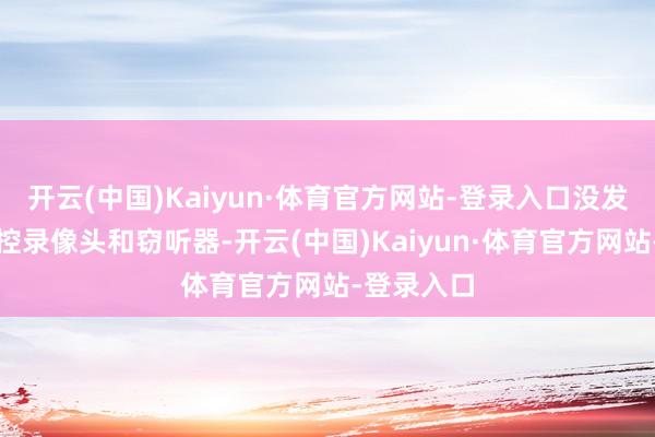 开云(中国)Kaiyun·体育官方网站-登录入口没发现什么监控录像头和窃听器-开云(中国)Kaiyun·体育官方网站-登录入口