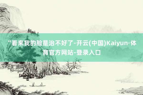 “看来我的脸是治不好了-开云(中国)Kaiyun·体育官方网站-登录入口