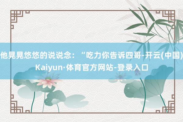 他晃晃悠悠的说说念：“吃力你告诉四哥-开云(中国)Kaiyun·体育官方网站-登录入口