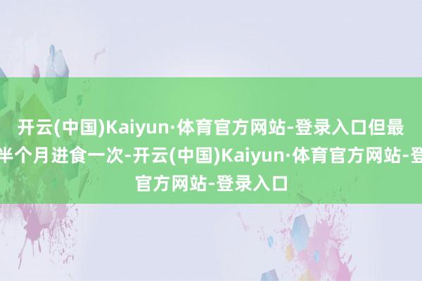 开云(中国)Kaiyun·体育官方网站-登录入口但最长亦然半个月进食一次-开云(中国)Kaiyun·体育官方网站-登录入口