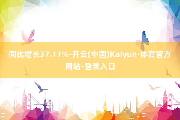 同比增长37.11%-开云(中国)Kaiyun·体育官方网站-登录入口